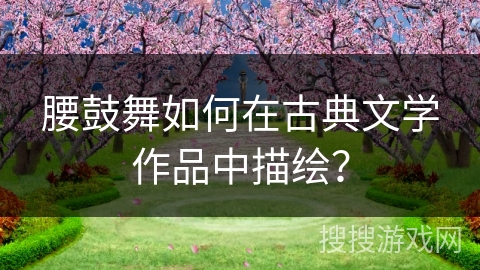 腰鼓舞如何在古典文学作品中描绘？