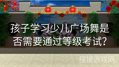 孩子学习少儿广场舞是否需要通过等级考试？
