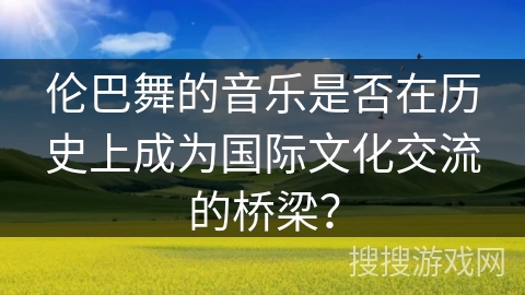 伦巴舞的音乐是否在历史上成为国际文化交流的桥梁？