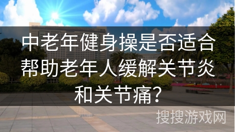 中老年健身操是否适合帮助老年人缓解关节炎和关节痛？