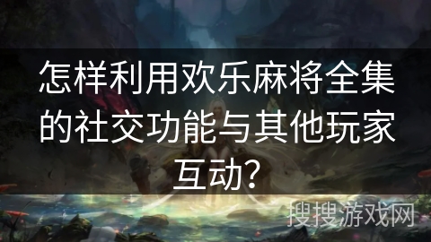 怎样利用欢乐麻将全集的社交功能与其他玩家互动？