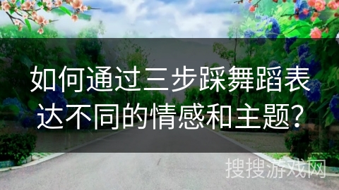 如何通过三步踩舞蹈表达不同的情感和主题？