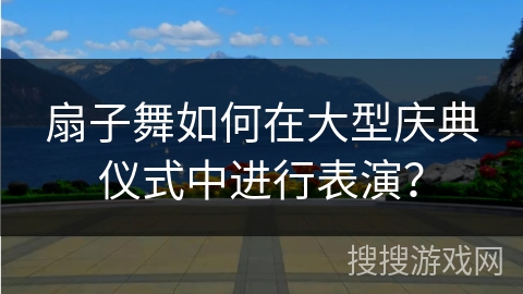 扇子舞如何在大型庆典仪式中进行表演？