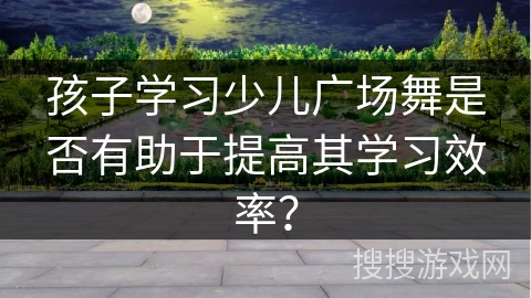 孩子学习少儿广场舞是否有助于提高其学习效率？