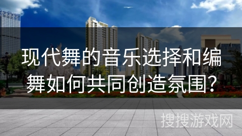 现代舞的音乐选择和编舞如何共同创造氛围？