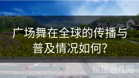 广场舞在全球的传播与普及情况如何？