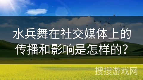 水兵舞在社交媒体上的传播和影响是怎样的？