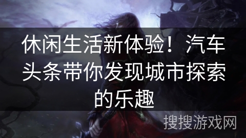 休闲生活新体验！汽车头条带你发现城市探索的乐趣