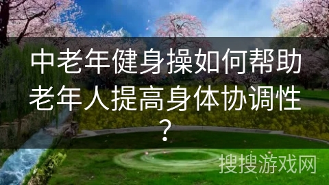 中老年健身操如何帮助老年人提高身体协调性？