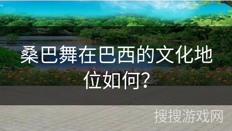 桑巴舞在巴西的文化地位如何？
