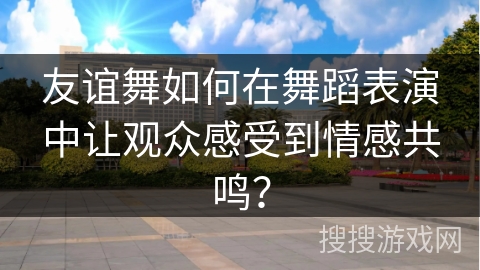 友谊舞如何在舞蹈表演中让观众感受到情感共鸣？