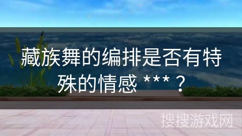 藏族舞的编排是否有特殊的情感 *** ？