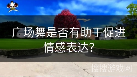 广场舞是否有助于促进情感表达？