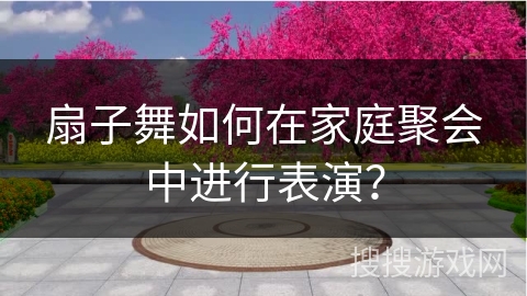 扇子舞如何在家庭聚会中进行表演？