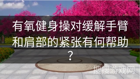 有氧健身操对缓解手臂和肩部的紧张有何帮助？
