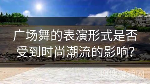 广场舞的表演形式是否受到时尚潮流的影响？
