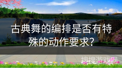 古典舞的编排是否有特殊的动作要求？