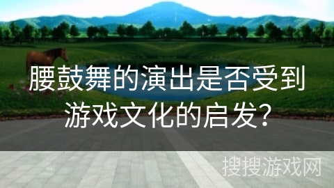 腰鼓舞的演出是否受到游戏文化的启发？