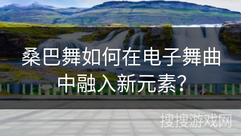 桑巴舞如何在电子舞曲中融入新元素？