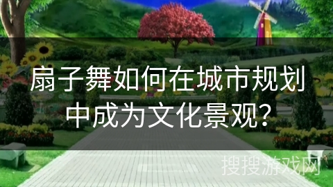 扇子舞如何在城市规划中成为文化景观？