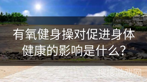 有氧健身操对促进身体健康的影响是什么？