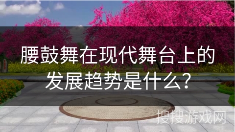 腰鼓舞在现代舞台上的发展趋势是什么？