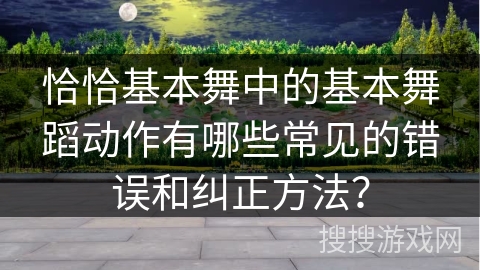 恰恰基本舞中的基本舞蹈动作有哪些常见的错误和纠正方法？