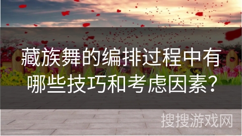 藏族舞的编排过程中有哪些技巧和考虑因素？