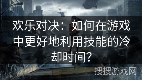 欢乐对决：如何在游戏中更好地利用技能的冷却时间？