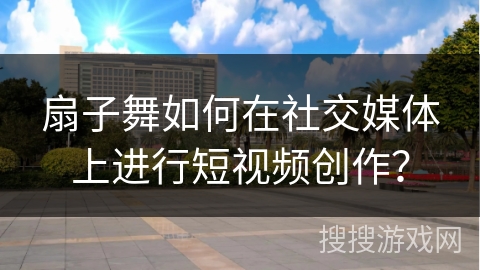 扇子舞如何在社交媒体上进行短视频创作？