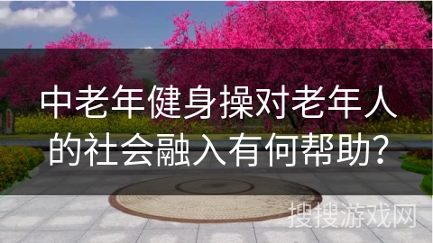 中老年健身操对老年人的社会融入有何帮助？
