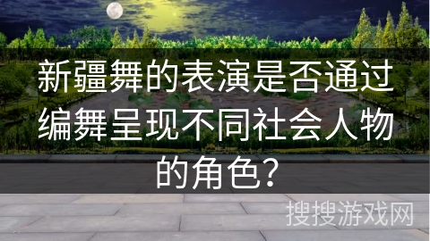 新疆舞的表演是否通过编舞呈现不同社会人物的角色？