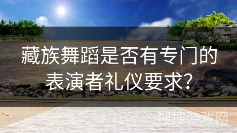 藏族舞蹈是否有专门的表演者礼仪要求？