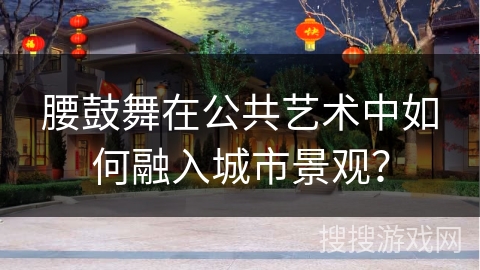 腰鼓舞在公共艺术中如何融入城市景观？