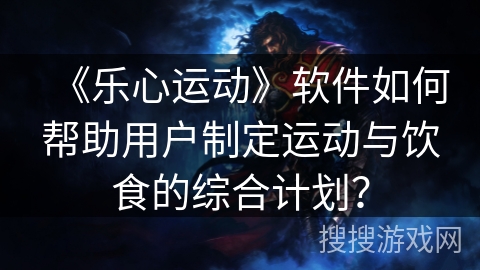 《乐心运动》软件如何帮助用户制定运动与饮食的综合计划？