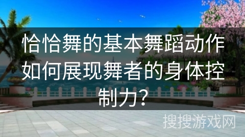 恰恰舞的基本舞蹈动作如何展现舞者的身体控制力？