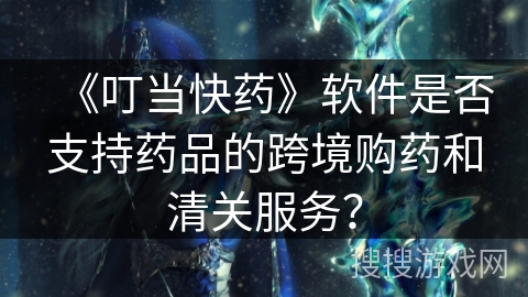 《叮当快药》软件是否支持药品的跨境购药和清关服务？