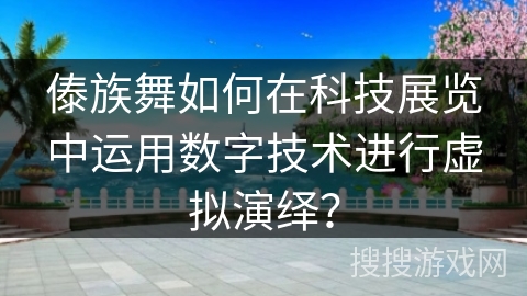 傣族舞如何在科技展览中运用数字技术进行虚拟演绎？