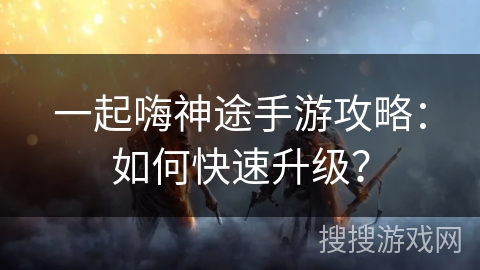 一起嗨神途手游攻略：如何快速升级？
