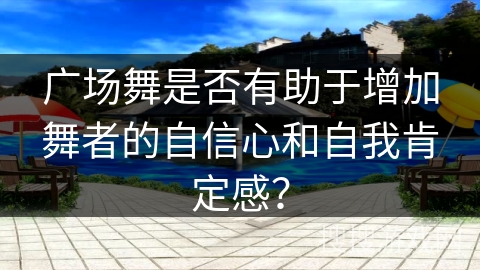 广场舞是否有助于增加舞者的自信心和自我肯定感？