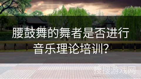 腰鼓舞的舞者是否进行音乐理论培训？