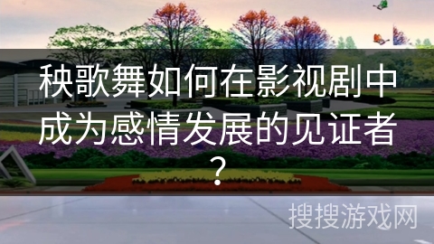 秧歌舞如何在影视剧中成为感情发展的见证者？