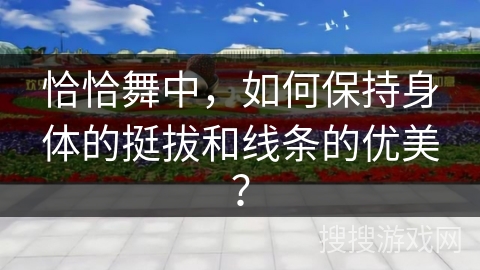 恰恰舞中，如何保持身体的挺拔和线条的优美？