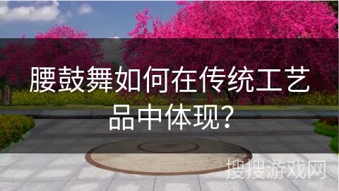 腰鼓舞如何在传统工艺品中体现？