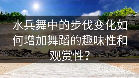 水兵舞中的步伐变化如何增加舞蹈的趣味性和观赏性？