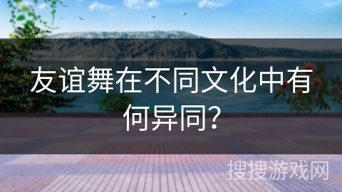 友谊舞在不同文化中有何异同？