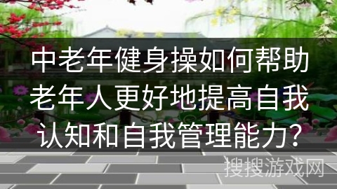 中老年健身操如何帮助老年人更好地提高自我认知和自我管理能力？