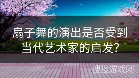 扇子舞的演出是否受到当代艺术家的启发？
