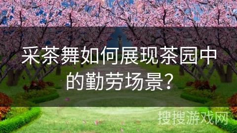 采茶舞如何展现茶园中的勤劳场景？