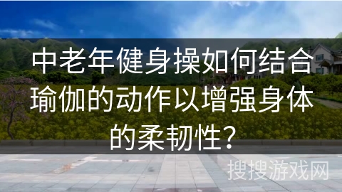 中老年健身操如何结合瑜伽的动作以增强身体的柔韧性？